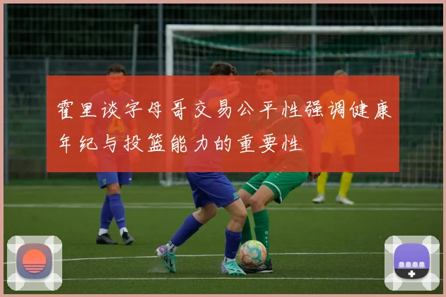 霍里谈字母哥交易公平性强调健康年纪与投篮能力的重要性
