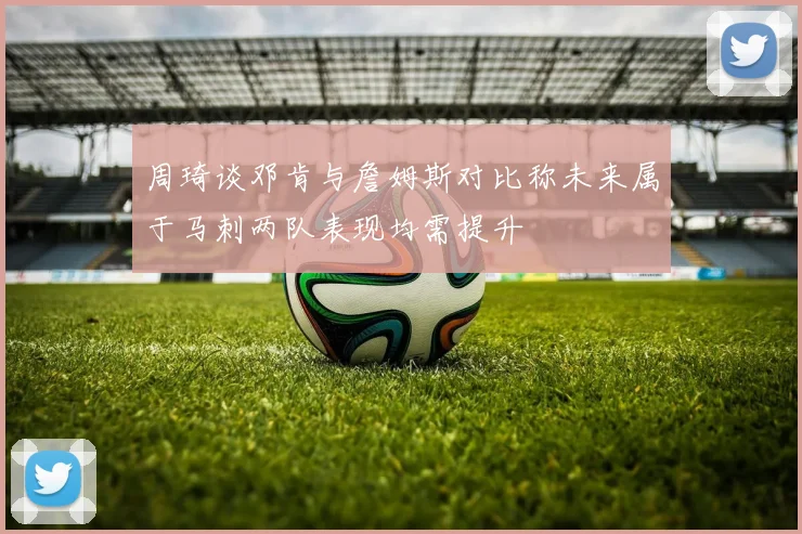 周琦谈邓肯与詹姆斯对比称未来属于马刺两队表现均需提升