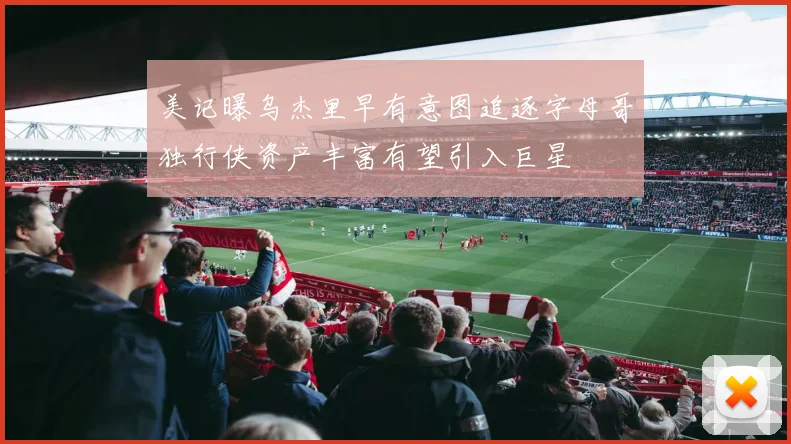 美记曝乌杰里早有意图追逐字母哥独行侠资产丰富有望引入巨星