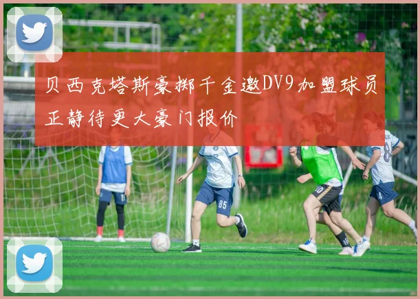 贝西克塔斯豪掷千金邀DV9加盟球员正静待更大豪门报价