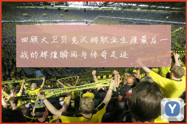 回顾大卫贝克汉姆职业生涯最后一战的辉煌瞬间与传奇足迹