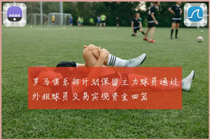 罗马俱乐部计划保留主力球员通过外租球员交易实现资金回笼