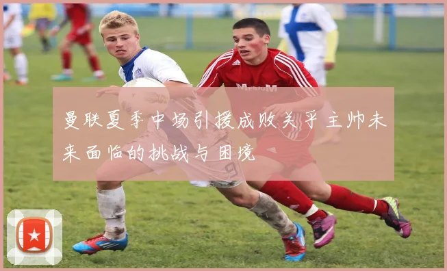 曼联夏季中场引援成败关乎主帅未来面临的挑战与困境