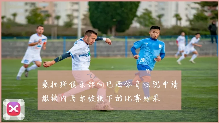 桑托斯俱乐部向巴西体育法院申请撤销内马尔被换下的比赛结果