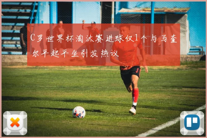 C罗世界杯淘汰赛进球仅1个与马奎尔平起平坐引发热议