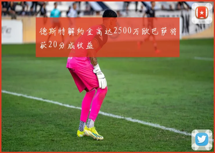 德斯特解约金高达2500万欧巴萨将获20分成收益