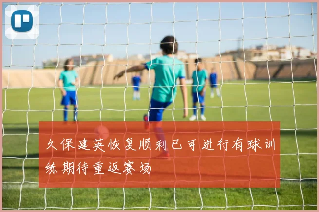久保建英恢复顺利已可进行有球训练期待重返赛场