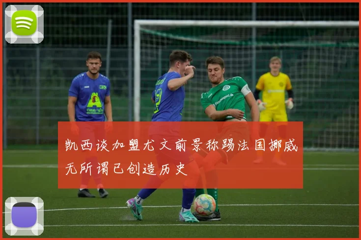 凯西谈加盟尤文前景称踢法国挪威无所谓已创造历史