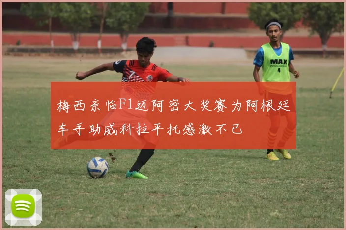 梅西亲临F1迈阿密大奖赛为阿根廷车手助威科拉平托感激不已