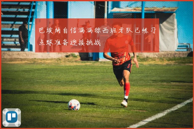 巴埃纳自信满满称西班牙队已练习点球准备迎接挑战