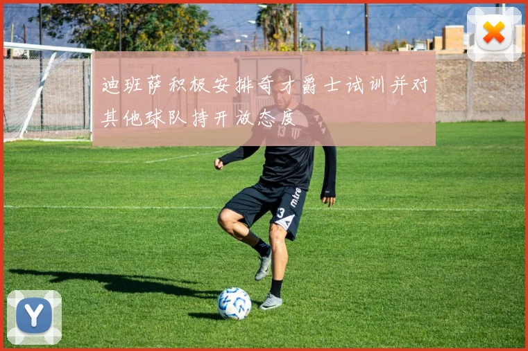 迪班萨积极安排奇才爵士试训并对其他球队持开放态度