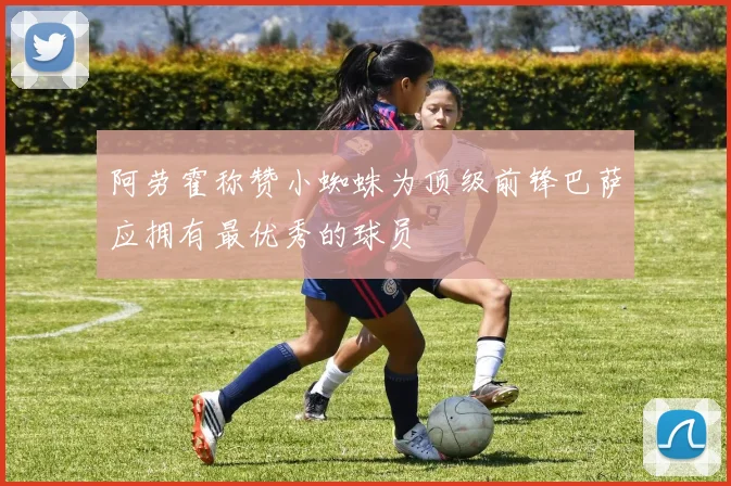阿劳霍称赞小蜘蛛为顶级前锋巴萨应拥有最优秀的球员