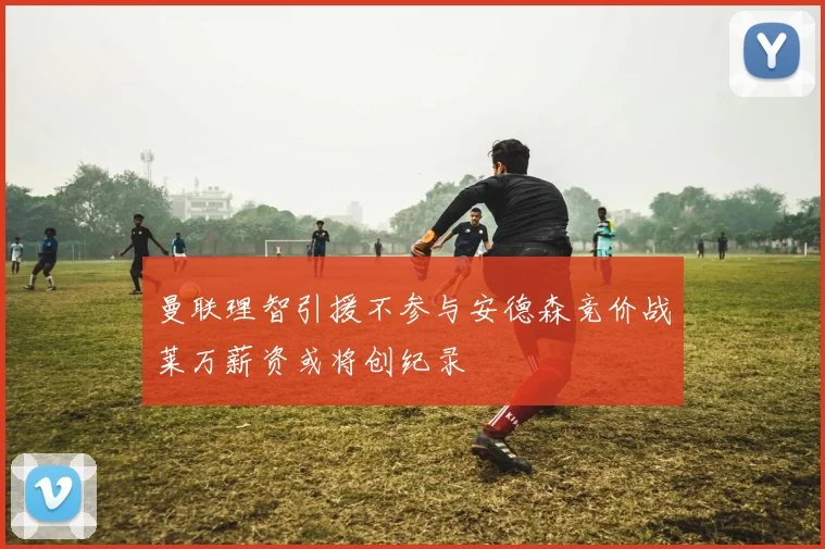 曼联理智引援不参与安德森竞价战莱万薪资或将创纪录