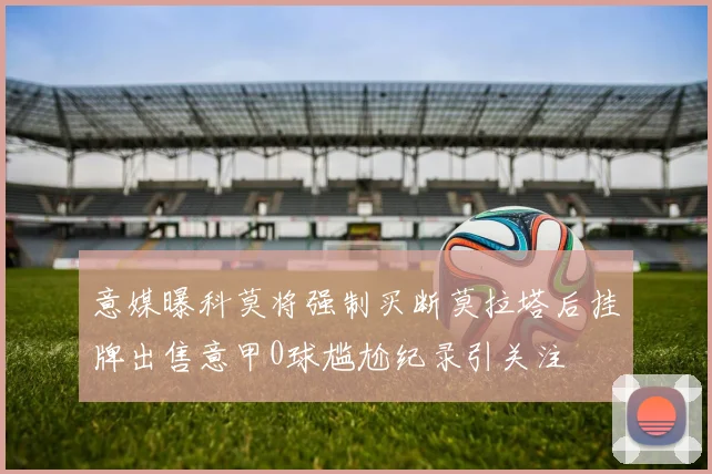 意媒曝科莫将强制买断莫拉塔后挂牌出售意甲0球尴尬纪录引关注