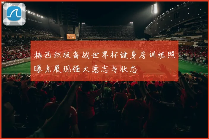 梅西积极备战世界杯健身房训练照曝光展现强大意志与状态