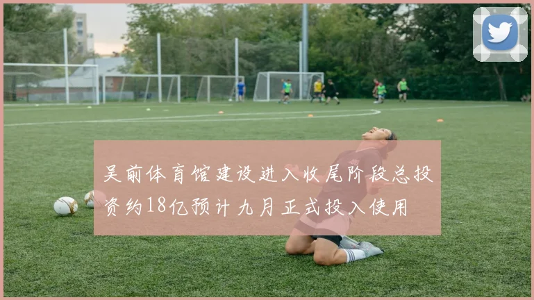 吴前体育馆建设进入收尾阶段总投资约18亿预计九月正式投入使用