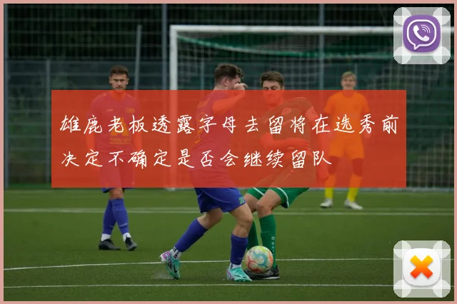 雄鹿老板透露字母去留将在选秀前决定不确定是否会继续留队