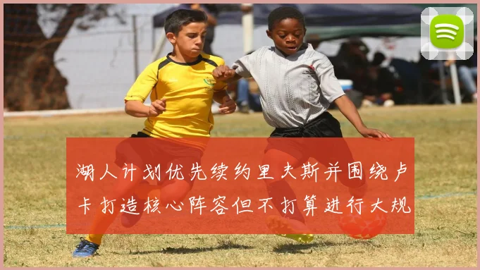 湖人计划优先续约里夫斯并围绕卢卡打造核心阵容但不打算进行大规模重建