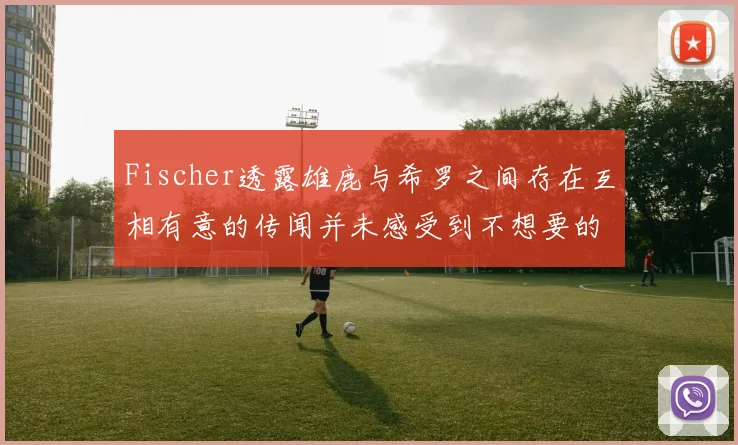 Fischer透露雄鹿与希罗之间存在互相有意的传闻并未感受到不想要的迹象