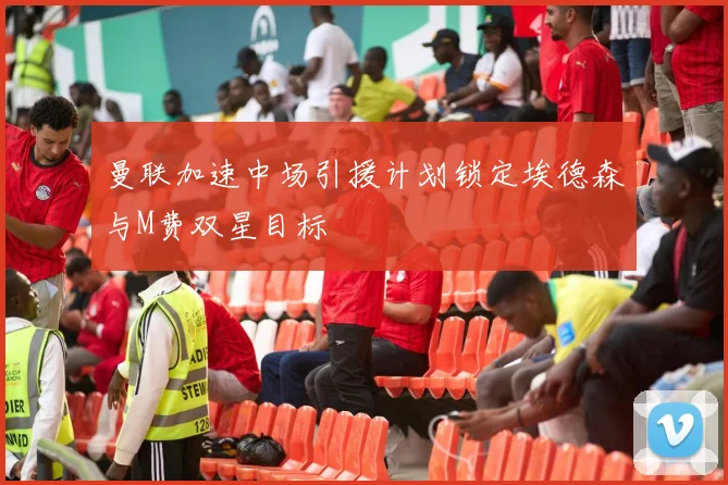 曼联加速中场引援计划锁定埃德森与M费双星目标