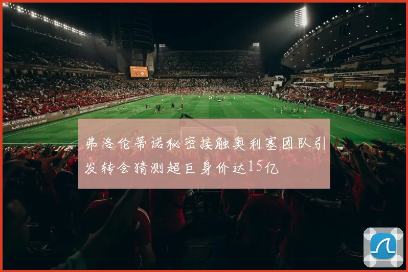 弗洛伦蒂诺秘密接触奥利塞团队引发转会猜测超巨身价达15亿