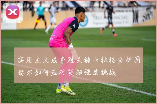 实用主义成夺冠关键卡拉格分析图赫尔如何应对英超强度挑战