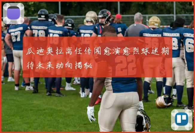 瓜迪奥拉离任传闻愈演愈烈球迷期待未来动向揭秘