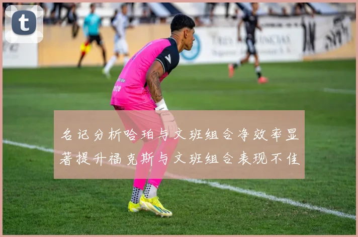 名记分析哈珀与文班组合净效率显著提升福克斯与文班组合表现不佳差距明显
